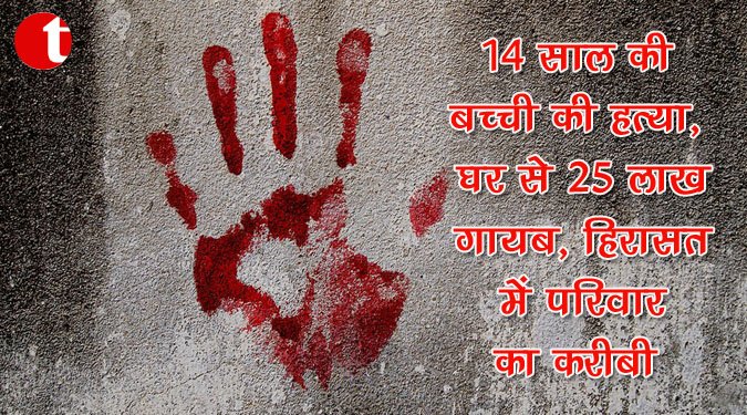 14 साल की बच्ची की हत्या, घर से 25 लाख गायब, हिरासत में परिवार का करीबी