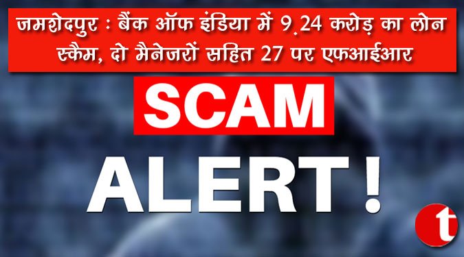 जमशेदपुर : बैंक ऑफ इंडिया में 9.24 करोड़ का लोन स्कैम, दो मैनेजरों सहित 27 पर एफआईआर