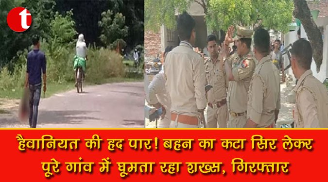 हैवानियत की हद पार ! बहन का कटा सिर लेकर पूरे गांव में घूमता रहा शख्स, गिरफ्तार