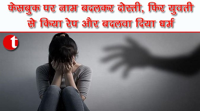 फेसबुक पर नाम बदलकर दोस्ती, फिर युवती से किया रेप और बदलवा दिया धर्म