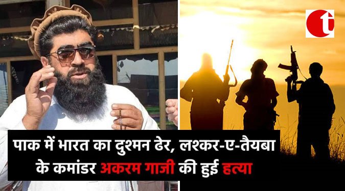 पाक में भारत का दुश्मन ढेर, लश्कर-ए-तैयबा के कमांडर अकरम गाज़ी की हुई हत्या