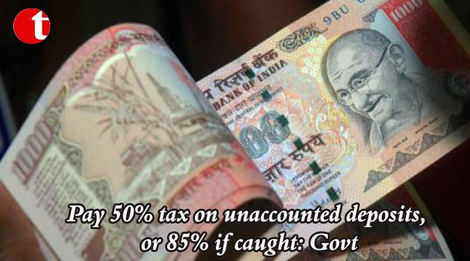 Pay 50% tax on unaccounted deposits, or 85% if caught: Govt
