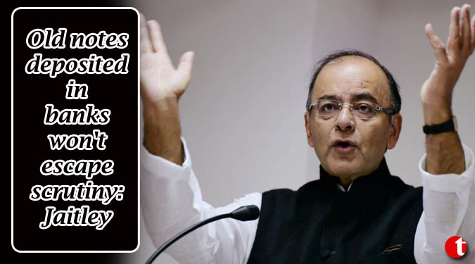 Old notes deposited in banks won't escape scrutiny: Jaitley