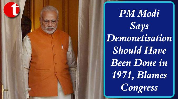 Demonetisation should have been done in 1971, Blames Congress: PM Modi