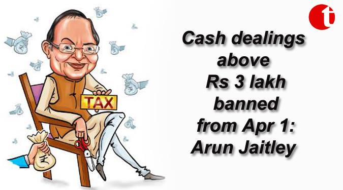 Cash dealing above Rs. 3 lakh banned from April Ist : Jaitley