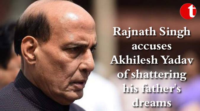 Rajnath Singh, accuses Akhilesh Yadav of shattering his father’s dreams