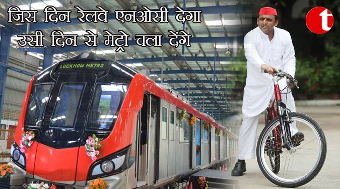 जिस दिन रेलवे एनओसी देगा उसी दिन से मेट्रो चला देंगे : अखिलेश