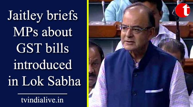 Jaitley briefs MPs about GST bills introduced in Lok Sabha