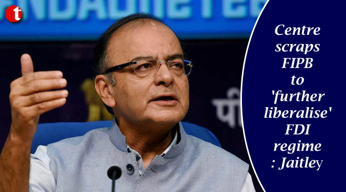 Centre scraps FIPB to 'further liberalise' FDI regime : Jaitley