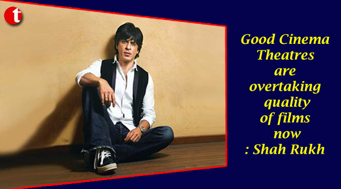 Good Cinema Theatres are overtaking quality of films now: Shah Rukh