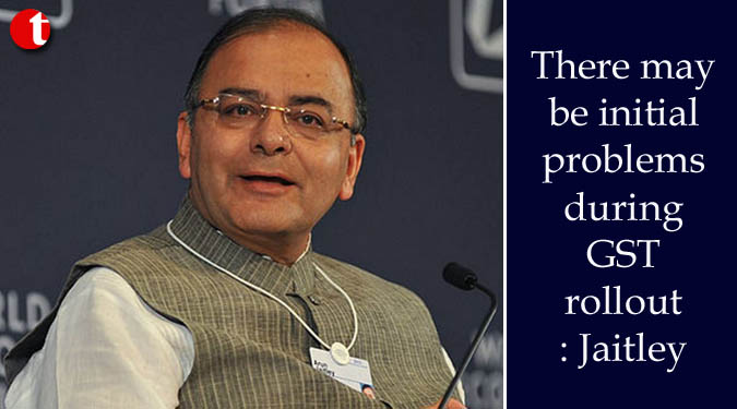 There may be initial problems during GST rollout: Jaitley