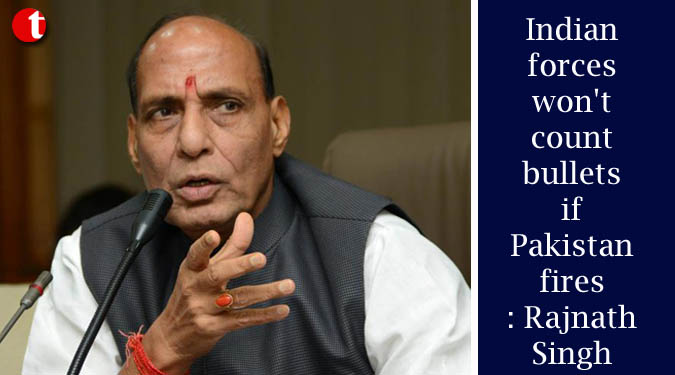 Indian forces won’t count bullets if Pakistan fires: Rajnath Singh