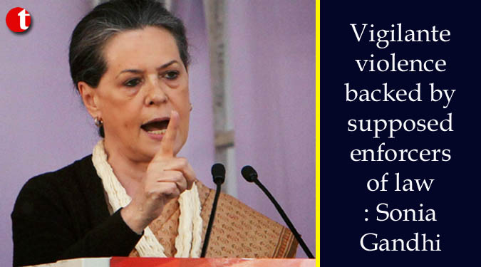 Vigilante violence backed by supposed enforcers of law: Sonia Gandhi
