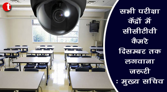 सभी परीक्षा केन्द्रों में सीसीटीवी कैमरे दिसम्बर तक लगवाना जरूरी : मुख्य सचिव