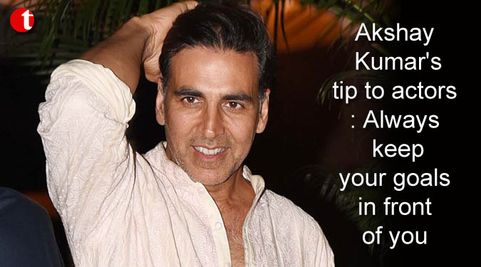 Akshay Kumar's tip to actors: Always keep your goals in front of you
