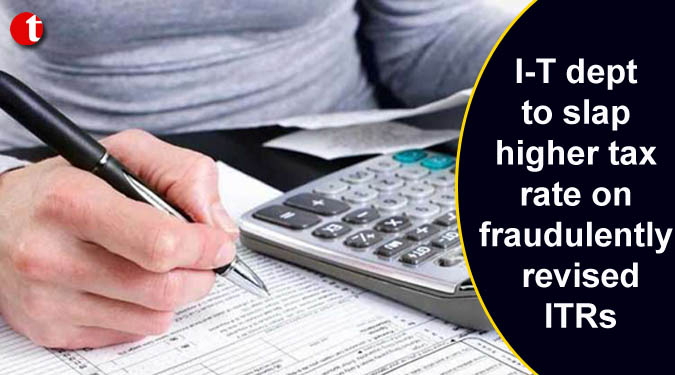 I-T dept to slap higher tax rate on fraudulently revised ITRs