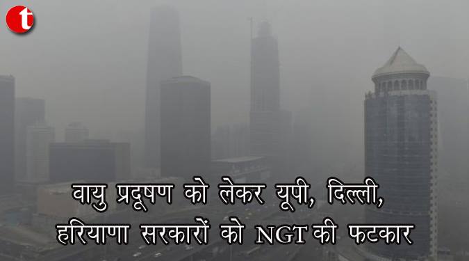 वायु प्रदूषण को लेकर यूपी, दिल्ली, हरियाणा सरकारों को NGT की फटकार