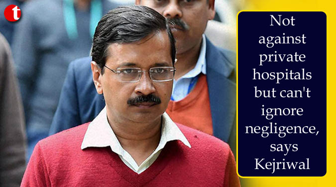 Not against private hospitals but can't ignore negligence, says Kejriwal