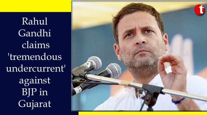 Rahul Gandhi claims 'tremendous undercurrent' against BJP in Gujarat