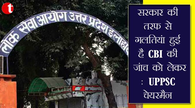 सरकार की तरफ से गलतियां हुई है CBI की जांच को लेकर : UPPSC चेयरमैन