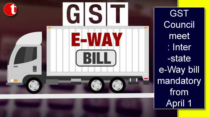 GST Council meet: Inter-state e-Way bill mandatory from April 1