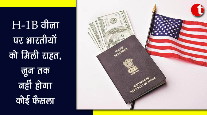 H-1B वीजा पर भारतीयों को मिली राहत, जून तक नहीं होगा कोई फैसला