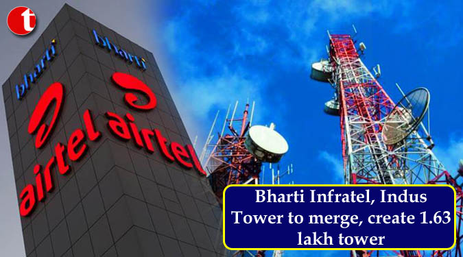 Bharti Infratel, Indus Tower to merge, create 1.63 lakh tower