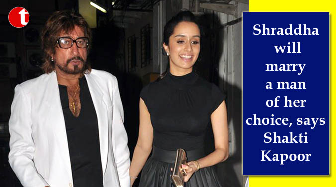 Shraddha will marry a man of her choice, says Shakti Kapoor