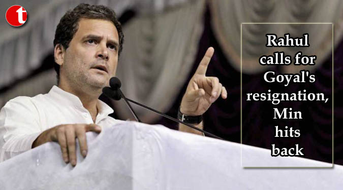 Rahul calls for Goyal's resignation, Min hits back