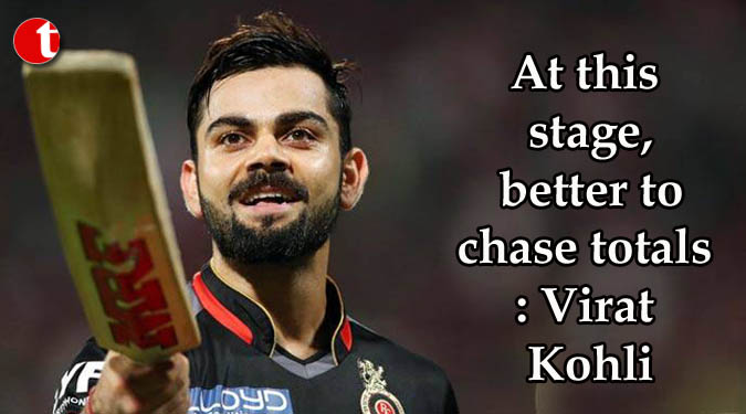 At this stage, better to chase totals: Virat Kohli