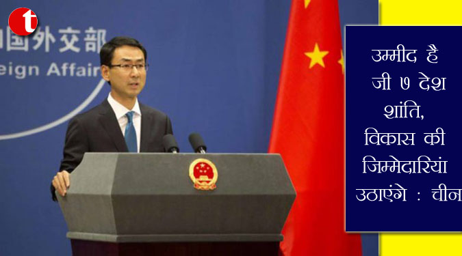 उम्मीद है जी7 देश शांति, विकास की जिम्मेदारियां उठाएंगे : चीन