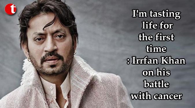 I'm tasting life for the first time: Irrfan Khan on his battle with cancer