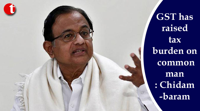 GST has raised tax burden on common man: Chidambaram