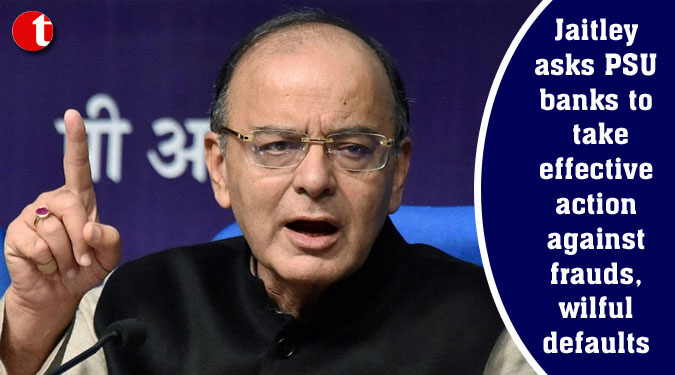 Jaitley asks PSU banks to take effective action against frauds, wilful defaults