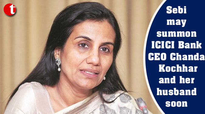 Sebi may summon ICICI Bank CEO Chanda Kochhar and her husband soon