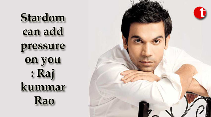 Stardom can add pressure on you: Rajkummar Rao