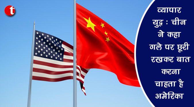 व्यापार युद्ध: चीन ने कहा गले पर छुरी रख कर बात करना चाहता है अमेरिका