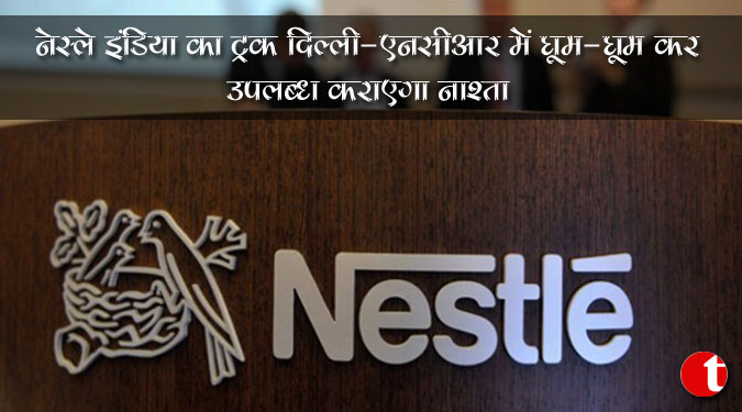 नेस्ले इंडिया का ट्रक दिल्ली-एनसीआर में घूम-घूमकर उपलब्ध कराएगा नाश्ता