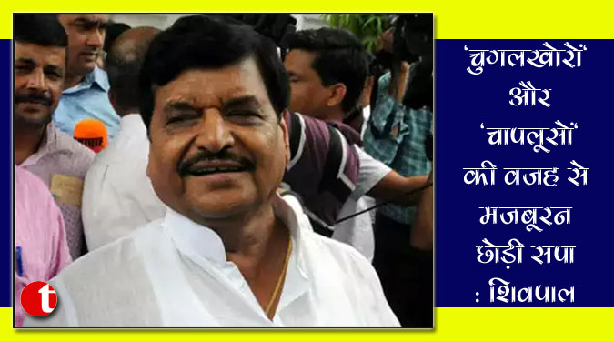 'चुगलखोरों' और 'चापलूसों' की वजह से मजबूरन छोड़ी सपा: शिवपाल यादव