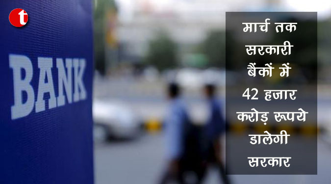 मार्च तक सरकारी बैंकों में 42 हजार करोड़ रुपये डालेगी सरकार