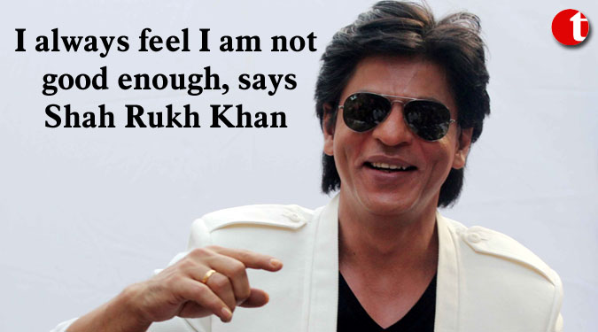 I always feel I am not good enough, says Shah Rukh Khan