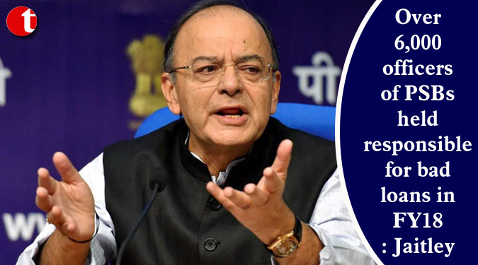 Over 6,000 officers of PSBs held responsible for bad loans in FY18: Jaitley