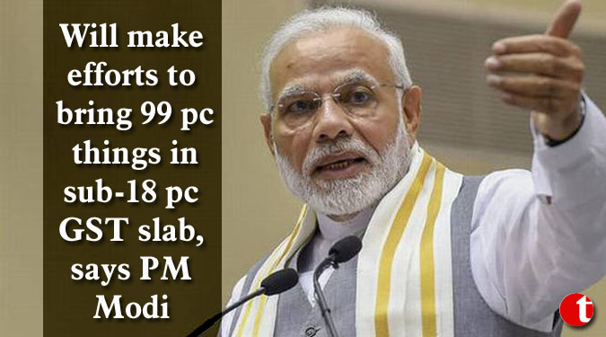 Will make efforts to bring 99 pc things in sub-18 pc GST slab, says PM Modi