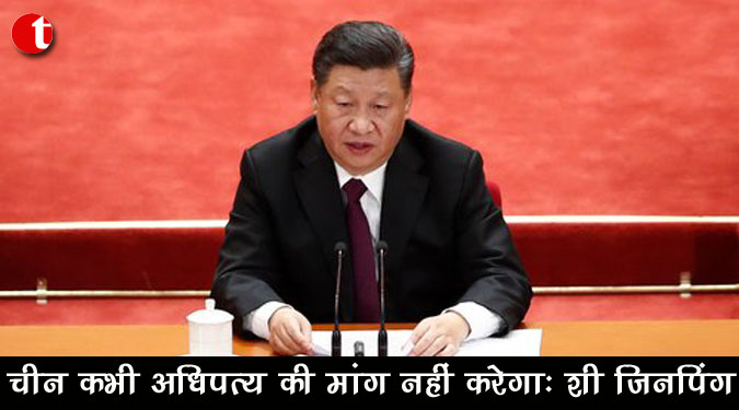 चीन कभी अधिपत्य की मांग नहीं करेगा : शी जिनपिंग