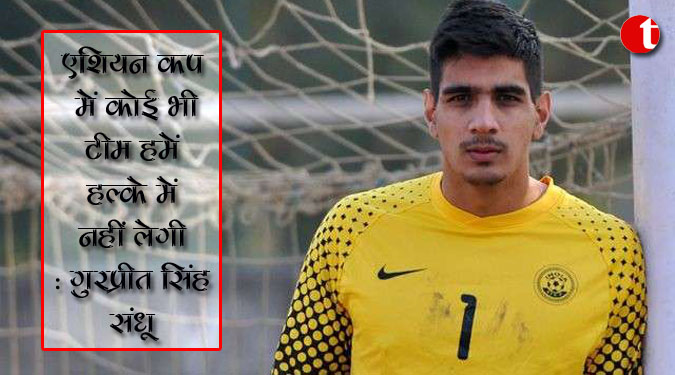 एशियन कप में कोई भी टीम हमें हल्के में नहीं लेगी : गुरप्रीत सिंह संधू