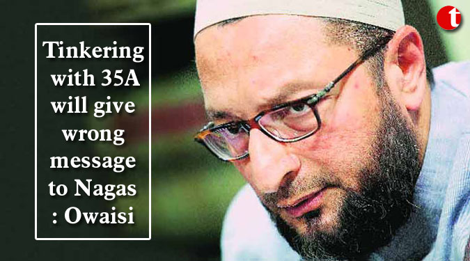 Tinkering with 35A will give wrong message to Nagas: Owaisi