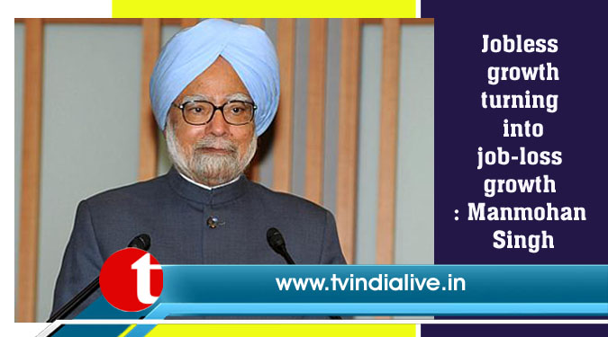 Jobless growth turning into job-loss growth: Manmohan Singh