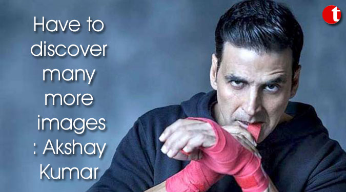 Have to discover many more images: Akshay Kumar