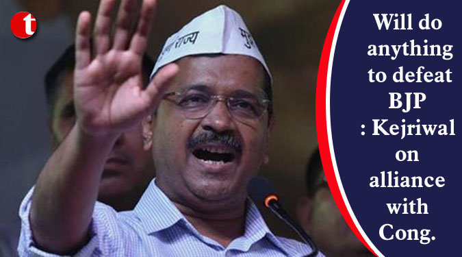 Will do anything to defeat BJP: Kejriwal on alliance with Congress
