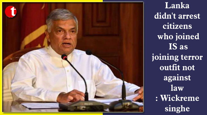 Lanka didn't arrest citizens who joined IS as joining terror outfit not against law: Wickremesinghe